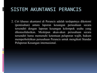 SISTEM AKUNTANSI PERANCIS
2. Ciri khusus akuntansi di Perancis adalah terdapatnya dikotomi
(pemisahan) antara laporan keuangan perusahaan secara
tersendiri dengan laporan keuangan kelompok usaha yang
dikonsolidasikan. Meskipun akun-akun perusahaan secara
tersendiri harus memenuhi ketentuan pelaporan wajib, hukum
memperbolehkan perusahaan Perancis untuk mengikuti Standar
Pelaporan Keuangan internasional.
 