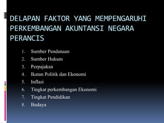 DELAPAN FAKTOR YANG MEMPENGARUHI
PERKEMBANGAN AKUNTANSI NEGARA
PERANCIS
1. Sumber Pendanaan
2. Sumber Hukum
3. Perpajakan
4. Ikatan Politik dan Ekonomi
5. Inflasi
6. Tingkat perkembangan Ekonomi
7. Tingkat Pendidikan
8. Budaya
 