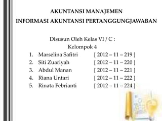 AKUNTANSI MANAJEMEN
INFORMASI AKUNTANSI PERTANGGUNGJAWABAN
Disusun Oleh Kelas VI / C :
Kelompok 4
1. Marselina Safitri [ 2012 – 11 – 219 ]
2. Siti Zuariyah [ 2012 – 11 – 220 ]
3. Abdul Manan [ 2012 – 11 – 221 ]
4. Riana Untari [ 2012 – 11 – 222 ]
5. Rinata Febrianti [ 2012 – 11 – 224 ]
 