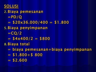 SOLUSI
2. Biaya pemesanan
   =PD/Q
   = $20x36.000/400 = $1.800
5. Biaya penyimpanan
   =CQ/2
   = $4x400/2 = $800
8. Biaya total
   = biaya pemesanan+biaya penyimpanan
   = $1.800+$ 800
   = $2.600
 
