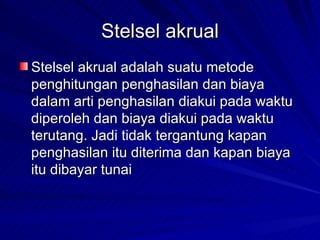Stelsel akrual Stelsel akrual adalah suatu metode penghitungan penghasilan dan biaya dalam arti penghasilan diakui pada waktu diperoleh dan biaya diakui pada waktu terutang.  Jadi tidak tergantung kapan penghasilan itu diterima dan kapan biaya itu dibayar tunai   