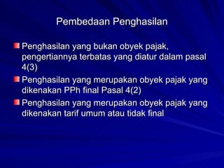 Pembedaan Penghasilan Penghasilan yang bukan obyek pajak, pengertiannya terbatas yang diatur dalam pasal 4(3)  Penghasilan yang merupakan obyek pajak yang dikenakan PPh final Pasal 4(2) Penghasilan yang merupakan obyek pajak yang dikenakan tarif umum atau tidak final 