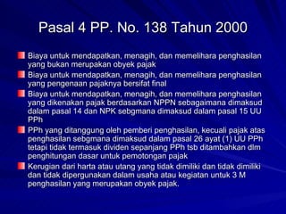 Pasal 4 PP. No. 138 Tahun 2000 Biaya untuk mendapatkan, menagih, dan memelihara penghasilan yang bukan merupakan obyek pajak Biaya untuk mendapatkan, menagih, dan memelihara penghasilan yang pengenaan pajaknya bersifat final Biaya untuk mendapatkan, menagih, dan memelihara penghasilan yang dikenakan pajak berdasarkan NPPN sebagaimana dimaksud dalam pasal 14 dan NPK sebgmana dimaksud dalam pasal 15 UU PPh PPh yang ditanggung oleh pemberi penghasilan, kecuali pajak atas penghasilan sebgmana dimaksud dalam pasal 26 ayat (1) UU PPh tetapi tidak termasuk dividen sepanjang PPh tsb ditambahkan dlm penghitungan dasar untuk pemotongan pajak Kerugian dari harta atau utang yang tidak dimiliki dan tidak dimiliki dan tidak dipergunakan dalam usaha atau kegiatan untuk 3 M penghasilan yang merupakan obyek pajak. 