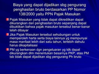 Biaya yang dapat dijadikan sbg pengurang penghasilan bruto berdasarkan PP Nomor 138/2000 yaitu PPN Pajak Masukan Pajak Masukan yang tidak dapat dikreditkan dapat dikurangkan dari penghasilan bruto sepanjang dapat dibuktikan bahwa pajak masukan tersebut benar-banar telah dibayar Jika Pajak Masukan tersebut sehubungan untuk memperoleh harta serta biaya lainnya yg mempunyai masa manfaat lebih dari satu tahun, terlebih dahulu harus dikapitalisasi PM yg berkenaan dgn pengeluaran yg tdk dapat dikurangkan dlm menentukan besarnya PKP, atas PM tsb tidak dapat dijadikan sbg pengurang Ph bruto  