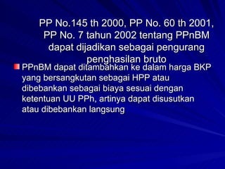 PP No.145 th 2000, PP No. 60 th 2001, PP No. 7 tahun 2002 tentang PPnBM dapat dijadikan sebagai pengurang penghasilan bruto PPnBM dapat ditambahkan ke dalam harga BKP yang bersangkutan sebagai HPP atau dibebankan sebagai biaya sesuai dengan ketentuan UU PPh, artinya dapat disusutkan atau dibebankan langsung 