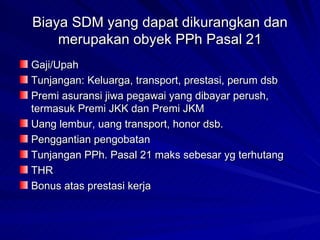 Biaya SDM yang dapat dikurangkan dan merupakan obyek PPh Pasal 21 Gaji/Upah Tunjangan: Keluarga, transport, prestasi, perum dsb Premi asuransi jiwa pegawai yang dibayar perush, termasuk Premi JKK dan Premi JKM Uang lembur, uang transport, honor dsb. Penggantian pengobatan Tunjangan PPh. Pasal 21 maks sebesar yg terhutang THR Bonus atas prestasi kerja 