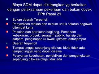 Biaya SDM dapat dikurangkan yg berkaitan dengan pelaksanaan pekerjaan dan bukan obyek PPh Pasal 21 Bukan daerah Terpencil Penyediaan makan dan minum untuk seluruh pegawai ditempat kerja Pakaian dan peralatan bagi peg. Pemadam kebakaran, proyek, seragam pabrik, hansip dan satpam, penginapan u/ awak kpl/psw, antarjemput Daerah terpencil Tempat tinggal sepanjang dilokasi bkrja tidak ada tempat tinggal yang dapat disewa Pelayanan kesehatan, pendidikan dan pengangkutan sepanjang dilokasi bkrja tidak ada 