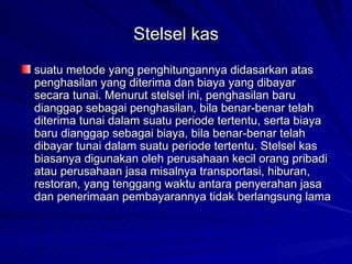 Stelsel kas suatu metode yang penghitungannya didasarkan atas penghasilan yang diterima dan biaya yang dibayar secara tunai. Menurut stelsel ini, penghasilan baru dianggap sebagai penghasilan, bila benar-benar telah diterima tunai dalam suatu periode tertentu, serta biaya baru dianggap sebagai biaya, bila benar-benar telah dibayar tunai dalam suatu periode tertentu. Stelsel kas biasanya digunakan oleh perusahaan kecil orang pribadi atau perusahaan jasa misalnya transportasi, hiburan, restoran, yang tenggang waktu antara penyerahan jasa dan penerimaan pembayarannya tidak berlangsung lama   