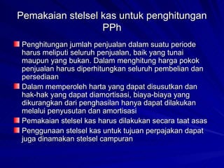Pemakaian stelsel kas untuk penghitungan PPh Penghitungan jumlah penjualan dalam suatu periode harus meliputi seluruh penjualan, baik yang tunai maupun yang bukan. Dalam menghitung harga pokok penjualan harus diperhitungkan seluruh pembelian dan persediaan   Dalam memperoleh harta yang dapat disusutkan dan hak-hak yang dapat diamortisasi, biaya-biaya yang dikurangkan dari penghasilan hanya dapat dilakukan melalui penyusutan dan amortisasi   Pemakaian stelsel kas harus dilakukan secara taat asas   Penggunaan stelsel kas untuk tujuan perpajakan dapat juga dinamakan stelsel campuran   