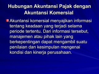 Hubungan Akuntansi Pajak dengan Akuntansi Komersial   Akuntansi komersial menyajikan informasi tentang keadaan yang terjadi selama periode tertentu. Dari informasi tersebut, manajemen atau pihak lain yang berkepentingan dapat mengambil suatu penilaian dan kesimpulan mengenai kondisi dan kinerja perusahaan.   