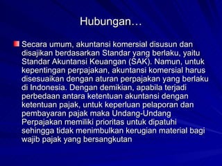 Hubungan… Secara umum, akuntansi komersial disusun dan disajikan berdasarkan Standar yang berlaku, yaitu Standar Akuntansi Keuangan (SAK). Namun, untuk kepentingan perpajakan, akuntansi komersial harus disesuaikan dengan aturan perpajakan yang berlaku di Indonesia. Dengan demikian, apabila terjadi perbedaan antara ketentuan akuntansi dengan ketentuan pajak, untuk keperluan pelaporan dan pembayaran pajak maka Undang-Undang Perpajakan memiliki prioritas untuk dipatuhi sehingga tidak menimbulkan kerugian material bagi wajib pajak yang bersangkutan 