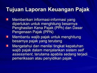 Tujuan Laporan Keuangan Pajak   Memberikan informasi-informasi yang diperlukan untuk menghitung besarnya Penghasilan Kena Pajak (PPh) dan Dasar Pengenaan Pajak (PPN)  Membantu wajib pajak untuk menghitung besarnya pajak yang terutang  Mengetahui dan menilai tingkat kepatuhan wajib pajak dalam menjalankan sistem  self assessment , terutama apabila sedang terjadi pemeriksaan atau penyidikan pajak.   