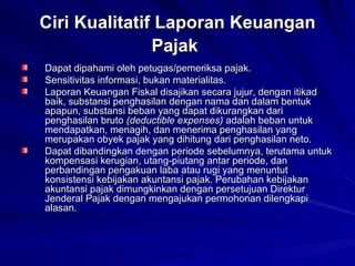 Ciri Kualitatif Laporan Keuangan Pajak   Dapat dipahami oleh petugas/pemeriksa pajak.  Sensitivitas informasi, bukan materialitas.  Laporan Keuangan Fiskal disajikan secara jujur, dengan itikad baik, substansi penghasilan dengan nama dan dalam bentuk apapun, substansi beban yang dapat dikurangkan dari penghasilan bruto  (deductible expenses)  adalah beban untuk mendapatkan, menagih, dan menerima penghasilan yang merupakan obyek pajak yang dihitung dari penghasilan neto.  Dapat dibandingkan dengan periode sebelumnya, terutama untuk kompensasi kerugian, utang-piutang antar periode, dan perbandingan pengakuan laba atau rugi yang menuntut konsistensi kebijakan akuntansi pajak. Perubahan kebijakan akuntansi pajak dimungkinkan dengan persetujuan Direktur Jenderal Pajak dengan mengajukan permohonan dilengkapi alasan.  