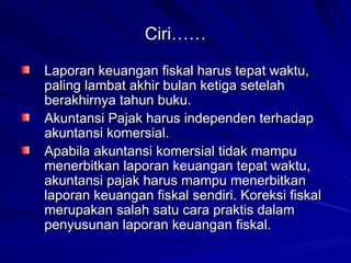 Ciri…… Laporan keuangan fiskal harus tepat waktu, paling lambat akhir bulan ketiga setelah berakhirnya tahun buku.   Akuntansi Pajak harus independen terhadap akuntansi komersial.  Apabila akuntansi komersial tidak mampu menerbitkan laporan keuangan tepat waktu, akuntansi pajak harus mampu menerbitkan laporan keuangan fiskal sendiri. Koreksi fiskal merupakan salah satu cara praktis dalam penyusunan laporan keuangan fiskal. 