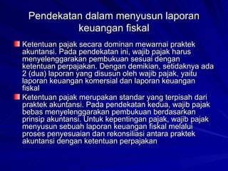 Pendekatan dalam menyusun laporan keuangan fiskal Ketentuan pajak secara dominan mewarnai praktek akuntansi. Pada pendekatan ini, wajib pajak harus menyelenggarakan pembukuan sesuai dengan ketentuan perpajakan. Dengan demikian, setidaknya ada 2 (dua) laporan yang disusun oleh wajib pajak, yaitu laporan keuangan komersial dan laporan keuangan fiskal   Ketentuan pajak merupakan standar yang terpisah dari praktek akuntansi. Pada pendekatan kedua, wajib pajak bebas menyelenggarakan pembukuan berdasarkan prinsip akuntansi. Untuk kepentingan pajak, wajib pajak menyusun sebuah laporan keuangan fiskal melalui proses penyesuaian dan rekonsiliasi antara praktek akuntansi dengan ketentuan perpajakan   
