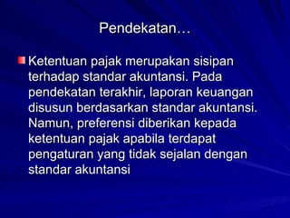Pendekatan… Ketentuan pajak merupakan sisipan terhadap standar akuntansi. Pada pendekatan terakhir, laporan keuangan disusun berdasarkan standar akuntansi. Namun, preferensi diberikan kepada ketentuan pajak apabila terdapat pengaturan yang tidak sejalan dengan standar akuntansi   