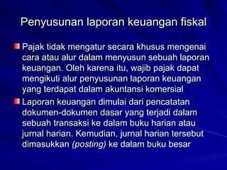 Penyusunan laporan keuangan fiskal Pajak tidak mengatur secara khusus mengenai cara atau alur dalam menyusun sebuah laporan keuangan. Oleh karena itu, wajib pajak dapat mengikuti alur penyusunan laporan keuangan yang terdapat dalam akuntansi komersial   Laporan keuangan dimulai dari pencatatan dokumen-dokumen dasar yang terjadi dalam sebuah transaksi ke dalam buku harian atau jurnal harian. Kemudian, jurnal harian tersebut dimasukkan  (posting)  ke dalam buku besar   