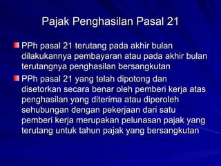 Pajak Penghasilan Pasal 21 PPh pasal 21 terutang pada akhir bulan dilakukannya pembayaran atau pada akhir bulan terutangnya penghasilan bersangkutan PPh pasal 21 yang telah dipotong dan disetorkan secara benar oleh pemberi kerja atas penghasilan yang diterima atau diperoleh sehubungan dengan pekerjaan dari satu pemberi kerja merupakan pelunasan pajak yang terutang untuk tahun pajak yang bersangkutan 