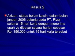 Kasus 2 Azizan, status belum kawin, dalam bulan januari 2006 bekerja pada PT. Rizqi selama 15 hari kerja dengan menerima upah yg dibayar secara harian sebesar Rp. 150.000 untuk 15 hari kerja tersebut 