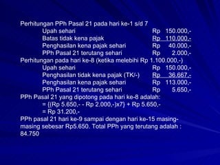 Perhitungan PPh Pasal 21 pada hari ke-1 s/d 7 Upah sehari Rp  150.000,- Batas tidak kena pajak Rp  110.000,- Penghasilan kena pajak sehari Rp  40.000,- PPh Pasal 21 terutang sehari Rp  2.000,- Perhitungan pada hari ke-8 (ketika melebihi Rp 1.100.000,-) Upah sehari Rp  150.000,- Penghasilan tidak kena pajak (TK/-) Rp  36.667,- Penghasilan kena pajak sehari Rp  113.000,- PPh Pasal 21 terutang sehari Rp  5.650,- PPh Pasal 21 yang dipotong pada hari ke-8 adalah: = {(Rp 5.650,- - Rp 2.000,-)x7} + Rp 5.650,- = Rp 31.200,- PPh pasal 21 hari ke-9 sampai dengan hari ke-15 masing-masing sebesar Rp5.650. Total PPh yang terutang adalah :84.750 