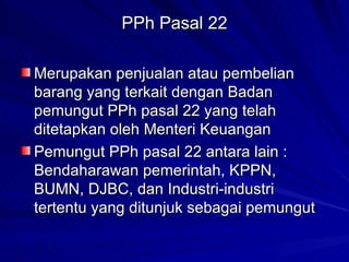 PPh Pasal 22 Merupakan penjualan atau pembelian barang yang terkait dengan Badan pemungut PPh pasal 22 yang telah ditetapkan oleh Menteri Keuangan Pemungut PPh pasal 22 antara lain : Bendaharawan pemerintah, KPPN, BUMN, DJBC, dan Industri-industri tertentu yang ditunjuk sebagai pemungut 