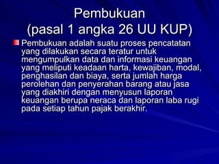 Pembukuan (pasal 1 angka 26 UU KUP) Pembukuan adalah suatu proses pencatatan yang dilakukan secara teratur untuk mengumpulkan data dan informasi keuangan yang meliputi keadaan harta, kewajiban, modal, penghasilan dan biaya, serta jumlah harga perolehan dan penyerahan barang atau jasa yang diakhiri dengan menyusun laporan keuangan berupa neraca dan laporan laba rugi pada setiap tahun pajak berakhir. 