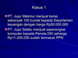 Kasus 1 PT. Jujur Makmur menjual beras sebanyak 100 kuintal kepada Departemen keuangan dengan harga Rp50.000.000 PT. Jujur Selalu menjual seperangkat komputer kepada Pemda DKI seharga Rp11.000.000 sudah termasuk PPN 