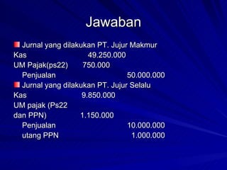 Jawaban Jurnal yang dilakukan PT. Jujur Makmur Kas   49.250.000 UM Pajak(ps22)  750.000 Penjualan 50.000.000 Jurnal yang dilakukan PT. Jujur Selalu Kas 9.850.000 UM pajak (Ps22  dan PPN)   1.150.000 Penjualan 10.000.000 utang PPN   1.000.000 