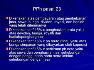 PPh pasal 23 Dikenakan atas pembayaran atau pembebanan jasa, sewa, bunga, dividen, royalti, dan hadiah yang telah diterimanya Dikenakan tarif 15% x penghasilan bruto yaitu atas deviden, bunga, royalti dan hadiah/penghargaan Dikenakan tarif 15% x ph bruto (final) yaitu atas bunga simpanan yang dibayarkan oleh koperasi Dikenakan tarif 15% x perkiraan ph neto yaitu atas sewa dan penghasilan lain sehubungan dengan penggunaan harta serta imblan sehubungan dengan jasa 