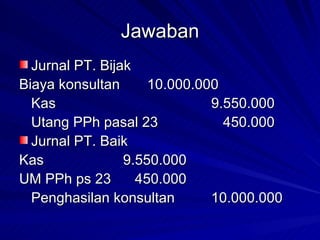 Jawaban Jurnal PT. Bijak Biaya konsultan 10.000.000 Kas 9.550.000 Utang PPh pasal 23   450.000 Jurnal PT. Baik Kas   9.550.000 UM PPh ps 23   450.000 Penghasilan konsultan 10.000.000 
