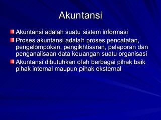 Akuntansi Akuntansi adalah suatu sistem informasi Proses akuntansi adalah proses pencatatan, pengelompokan, pengikhtisaran, pelaporan dan penganalisaan data keuangan suatu organisasi Akuntansi dibutuhkan oleh berbagai pihak baik pihak internal maupun pihak eksternal 