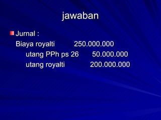 jawaban Jurnal : Biaya royalti 250.000.000 utang PPh ps 26  50.000.000 utang royalti 200.000.000 