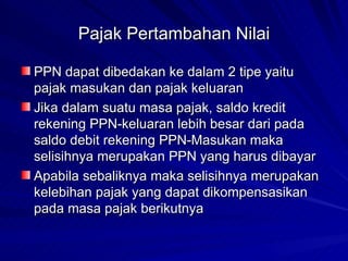 Pajak Pertambahan Nilai PPN dapat dibedakan ke dalam 2 tipe yaitu pajak masukan dan pajak keluaran Jika dalam suatu masa pajak, saldo kredit rekening PPN-keluaran lebih besar dari pada saldo debit rekening PPN-Masukan maka selisihnya merupakan PPN yang harus dibayar Apabila sebaliknya maka selisihnya merupakan kelebihan pajak yang dapat dikompensasikan pada masa pajak berikutnya 