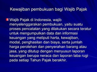 Kewajiban pembukuan bagi Wajib Pajak Wajib Pajak di Indonesia, wajib menyelenggarakan pembukuan, yaitu suatu proses pencatatan yang dilakukan secara teratur untuk mengumpulkan data dan informasi keuangan yang meliputi harta, kewajiban, modal, penghasilan dan biaya, serta jumlah harga perolehan dan penyerahan barang atau jasa, yang ditutup dengan menyusun laporan keuangan berupa neraca dan laporan laba rugi pada setiap Tahun Pajak berakhir.  