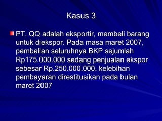 Kasus 3 PT. QQ adalah eksportir, membeli barang untuk diekspor. Pada masa maret 2007, pembelian seluruhnya BKP sejumlah Rp175.000.000 sedang penjualan ekspor sebesar Rp.250.000.000. kelebihan pembayaran direstitusikan pada bulan maret 2007 