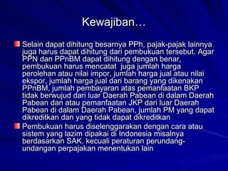 Kewajiban… Selain dapat dihitung besarnya PPh, pajak-pajak lainnya juga harus dapat dihitung dari pembukuan tersebut. Agar PPN dan PPnBM dapat dihitung dengan benar, pembukuan harus mencatat  juga jumlah harga perolehan atau nilai impor, jumlah harga jual atau nilai ekspor, jumlah harga jual dari barang yang dikenakan PPnBM, jumlah pembayaran atas pemanfaatan BKP tidak berwujud dari luar Daerah Pabean di dalam Daerah Pabean dan atau pemanfaatan JKP dari luar Daerah Pabean di dalam Daerah Pabean, jumlah PM yang dapat dikreditkan dan yang tidak dapat dikreditkan  Pembukuan harus diselenggarakan dengan cara atau sistem yang lazim dipakai di Indonesia misalnya berdasarkan SAK, kecuali peraturan perundang-undangan perpajakan menentukan lain  