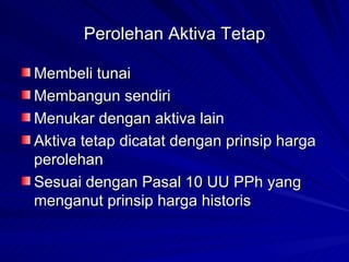 Perolehan Aktiva Tetap Membeli tunai Membangun sendiri Menukar dengan aktiva lain Aktiva tetap dicatat dengan prinsip harga perolehan Sesuai dengan Pasal 10 UU PPh yang menganut prinsip harga historis 