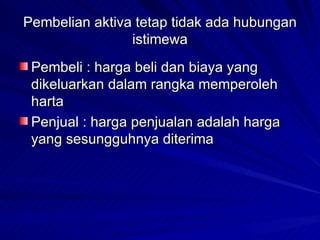 Pembelian aktiva tetap tidak ada hubungan istimewa Pembeli : harga beli dan biaya yang dikeluarkan dalam rangka memperoleh harta Penjual : harga penjualan adalah harga yang sesungguhnya diterima 