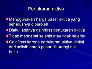 Pertukaran aktiva Menggunakan harga pasar aktiva yang seharusnya diperoleh Diakui adanya gain/loss pertukaran aktiva Tidak mengenal sejenis atau tidak sejenis Gain/loss karena pertukaran aktiva dinilai dari selisih harga pasar dikurangi nilai buku 