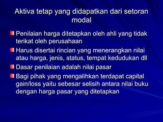 Aktiva tetap yang didapatkan dari setoran modal Penilaian harga ditetapkan oleh ahli yang tidak terikat oleh perusahaan Harus disertai rincian yang menerangkan nilai atau harga, jenis, status, tempat kedudukan dll Dasar penilaian adalah nilai pasar Bagi pihak yang mengalihkan terdapat capital gain/loss yaitu sebesar selisih antara nilai buku dengan harga pasar yang ditetapkan 