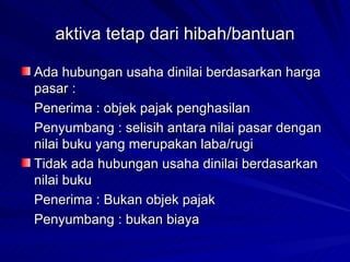 aktiva tetap dari hibah/bantuan  Ada hubungan usaha dinilai berdasarkan harga pasar : Penerima : objek pajak penghasilan Penyumbang : selisih antara nilai pasar dengan nilai buku yang merupakan laba/rugi Tidak ada hubungan usaha dinilai berdasarkan nilai buku Penerima : Bukan objek pajak Penyumbang : bukan biaya 