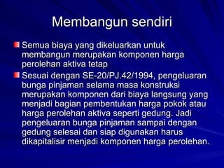 Membangun sendiri Semua biaya yang dikeluarkan untuk membangun merupakan komponen harga perolehan aktiva tetap Sesuai dengan SE-20/PJ.42/1994, pengeluaran bunga pinjaman selama masa konstruksi merupakan komponen dari biaya langsung yang menjadi bagian pembentukan harga pokok atau harga perolehan aktiva seperti gedung. Jadi pengeluaran bunga pinjaman sampai dengan gedung selesai dan siap digunakan harus dikapitalisir menjadi komponen harga perolehan. 