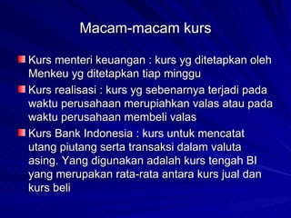 Macam-macam kurs Kurs menteri keuangan : kurs yg ditetapkan oleh Menkeu yg ditetapkan tiap minggu Kurs realisasi : kurs yg sebenarnya terjadi pada waktu perusahaan merupiahkan valas atau pada waktu perusahaan membeli valas Kurs Bank Indonesia : kurs untuk mencatat utang piutang serta transaksi dalam valuta asing. Yang digunakan adalah kurs tengah BI yang merupakan rata-rata antara kurs jual dan kurs beli 