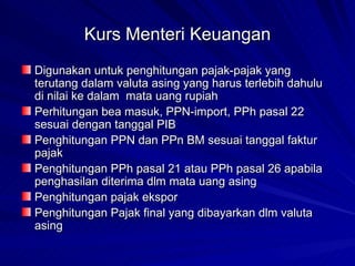 Kurs Menteri Keuangan Digunakan untuk penghitungan pajak-pajak yang terutang dalam valuta asing yang harus terlebih dahulu di nilai ke dalam  mata uang rupiah Perhitungan bea masuk, PPN-import, PPh pasal 22 sesuai dengan tanggal PIB Penghitungan PPN dan PPn BM sesuai tanggal faktur pajak Penghitungan PPh pasal 21 atau PPh pasal 26 apabila penghasilan diterima dlm mata uang asing Penghitungan pajak ekspor Penghitungan Pajak final yang dibayarkan dlm valuta asing 