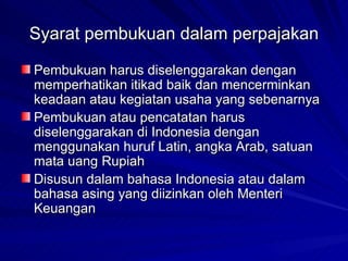 Syarat pembukuan dalam perpajakan Pembukuan harus diselenggarakan dengan memperhatikan itikad baik dan mencerminkan keadaan atau kegiatan usaha yang sebenarnya  Pembukuan atau pencatatan harus diselenggarakan di Indonesia dengan menggunakan huruf Latin, angka Arab, satuan mata uang Rupiah  Disusun dalam bahasa Indonesia atau dalam bahasa asing yang diizinkan oleh Menteri Keuangan  