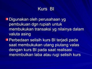 Kurs  BI Digunakan oleh perusahaan yg pembukuan dgn rupiah untuk membukukan transaksi yg nilainya dalam valuta asing Perbedaan selisih kurs BI terjadi pada saat membukukan utang piutang valas dengan kurs BI pada saat realisasi  menimbulkan laba atau rugi selisih kurs 