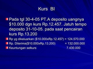 Kurs  BI Pada tgl 30-4-05 PT.A deposito uangnya $10.000 dgn kurs Rp.12.457. Jatuh tempo deposito 31-10-05. pada saat pencairan kurs Rp.13.200 Rp yg dikeluarkan ($10.000xRp.12.457) = 124.570.000 Rp. Diterima($10.000xRp.13.200)  = 132.000.000 Keuntungan selkurs   7.430.000 