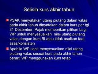 Selisih kurs akhir tahun PSAK menyatakan utang piutang dalam valas pada akhir tahun dinyatakan dalam kurs per tgl 31 Desember. Pajak memberikan pilihan bagi WP untuk menyesuaikan  nilai utang piutang valas dengan kurs BI atau tidak asalkan taat asas/konsisten Apabila WP tidak menyesuaikan nilai utang piutang valas sesuai kurs pada akhir tahun berarti WP menggunakan kurs tetap 