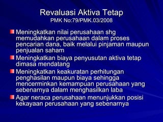 Revaluasi Aktiva Tetap PMK No:79/PMK.03/2008 Meningkatkan nilai perusahaan shg memudahkan perusahaan dalam proses pencarian dana, baik melalui pinjaman maupun penjualan saham Meningkatkan biaya penyusutan aktiva tetap dimasa mendatang Meningkatkan keakuratan perhitungan penghasilan maupun biaya sehingga mencerminkan kemampuan perusahaan yang sebenarnya dalam menghasilkan laba Agar neraca perusahaan menunjukkan posisi kekayaan perusahaan yang sebenarnya 