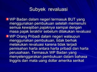 Subyek  revaluasi WP Badan dalam negeri termasuk BUT yang menggunakan pembukuan setelah memenuhi semua  kewajiban pajaknya  sampai dengan masa pajak terakhir sebelum dilakukan revaluasi WP Orang Pribadi dalam negeri walaupun menggunakan pembukuan, tidak berhak melakukan revaluasi karena tidak terjadi pemisahan harta antara harta pribadi dan harta perusahaan. Termasuk WP Badan yang menyelenggarakan pembukuan dalam bahasa Inggris dan mata uang dollar amerika serikat 